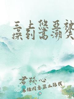 三上悠亚被狂c操到高潮失禁