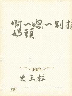 啊~嗯~别揉我奶头