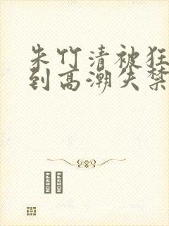 朱竹清被狂c躁到高潮失禁