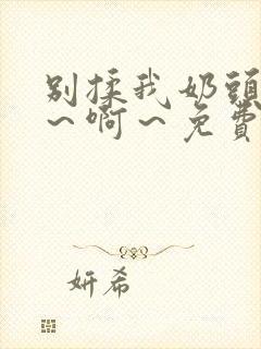 别揉我奶头～嗯～啊～免费视频网站