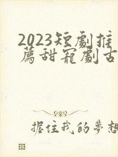 2023短剧推荐甜宠剧古装