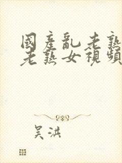 国产乱老熟女乱老熟女视频