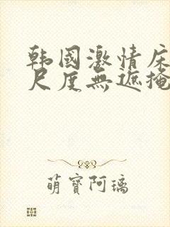 韩国激情床戏大尺度无遮掩