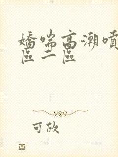 娇喘高潮喷水一区二区