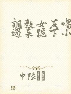 调教女友喝尿爬过来跪下小说