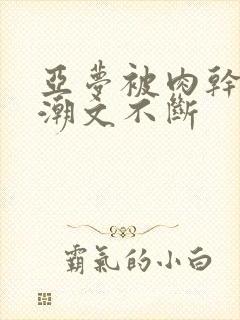 亚梦被肉干高h潮文不断