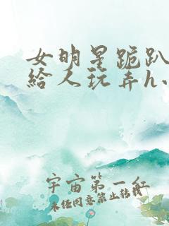 女明星跪趴撅着给人玩弄h小说