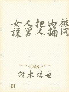 女人把内裤脱了让男人捅网站