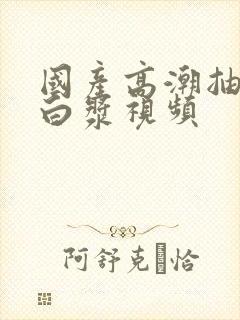 国产高潮抽搐喷白浆视频