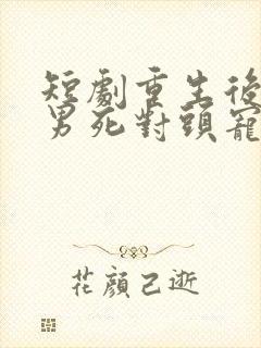 短剧重生后被渣男死对头宠上天男主