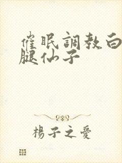 催眠调教白丝美腿仙子