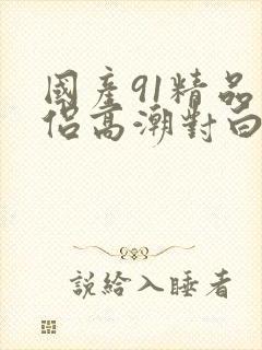 国产91精品情侣高潮对白