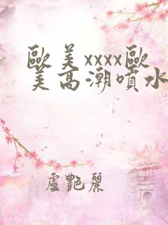 欧美xxxx欧美高潮喷水