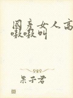 国产女人高潮嗷嗷嗷叫