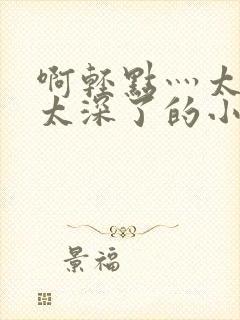 啊轻点灬太粗嗯太深了的小说