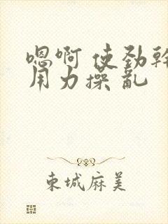 嗯啊 使劲干 用力操 乱