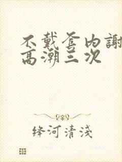 不戴套内谢少妇高潮三次