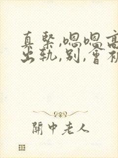 真紧,嗯嗯高h出轨,别,会被发现的