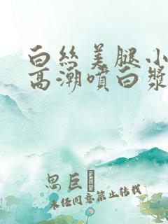 白丝美腿小仙女高潮喷白浆