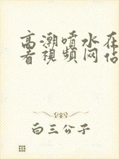 高潮喷水在线观看视频网站