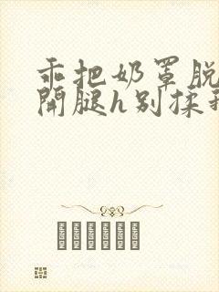 乖把奶罩脱了张开腿h别揉我动漫