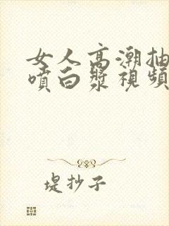 女人高潮抽搐潮喷白浆视频