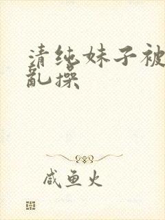 清纯妹子被疯狂乱操