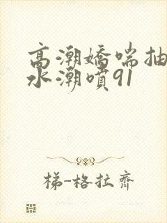 高潮娇喘抽搐喷水潮喷91