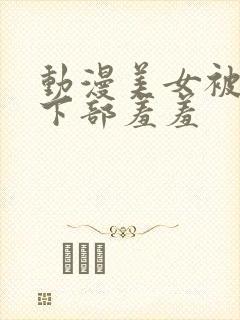 动漫美女被狂揉下部羞羞