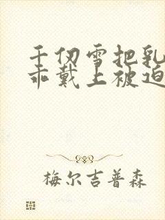 千仞雪把乳夹乖乖戴上被迫调教