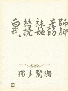 白丝袜老师奖励我挠她的脚心