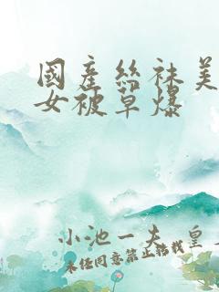 国产丝袜美腿美女被草爆