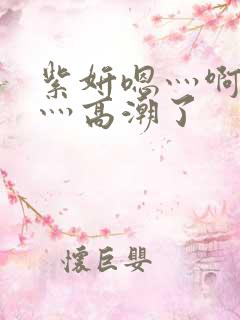 紫妍嗯灬啊灬快灬高潮了