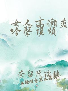 女人高潮爽到呻吟声视频