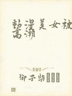 动漫美女被狂到高潮