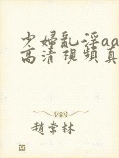 少妇乱淫aaa高清视频真爽