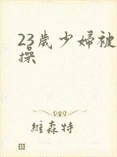 23岁少妇被爆操