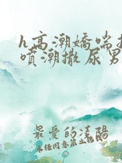 h高潮娇喘抽搐喷潮撒尿男女