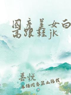 国产美女白丝袜高跟鞋jk