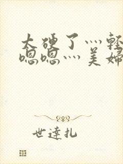 太硬了灬轻点灬嗯嗯灬美妇啊视频