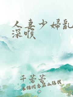 人妻少妇乱子伦深喉