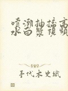 喷潮抽搐高潮喷水白浆视频