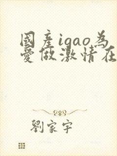 国产igao为爱做激情在线观看