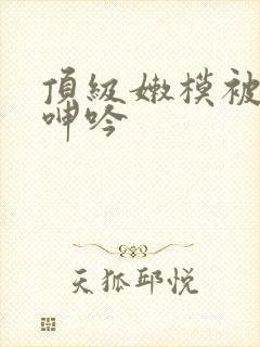 顶级嫩模被啪的呻吟