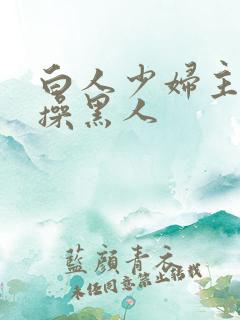 白人少妇主动求操黑人