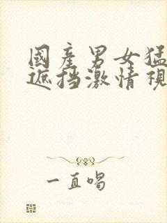 国产男女猛烈无遮挡激情视频