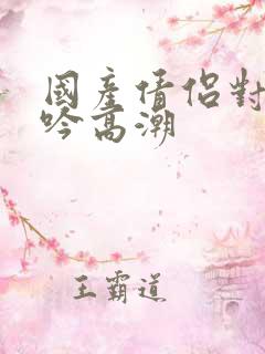 国产倩侣对白呻吟高潮