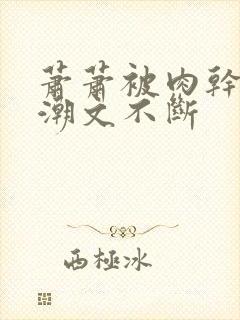 萧萧被肉干高h潮文不断