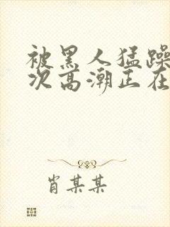 被黑人猛躁10次高潮正在潘