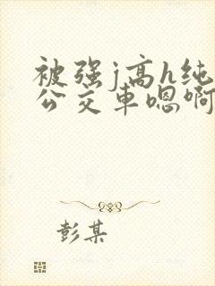 被强j高h纯肉公交车嗯啊被迫